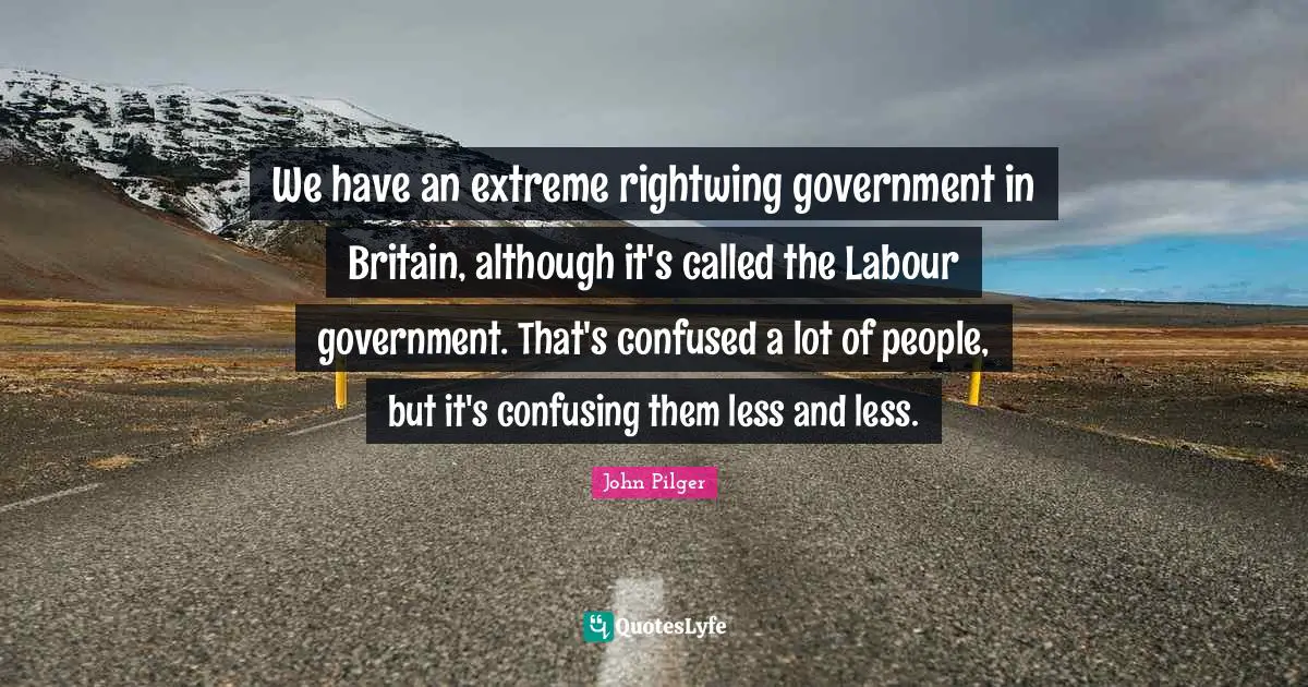 We have an extreme rightwing government in Britain, although it's called the Labour government. That's confused a lot of people, but it's confusing them less and less.