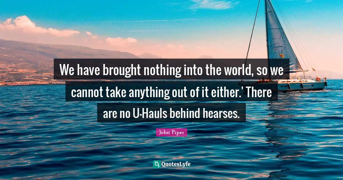 We have brought nothing into the world, so we cannot take anything out of it either.' There are no U-Hauls behind hearses.