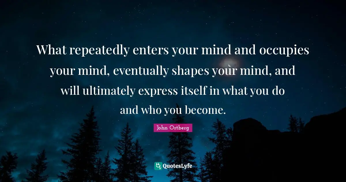 What repeatedly enters your mind and occupies your mind, eventually shapes your mind, and will ultimately express itself in what you do and who you become.