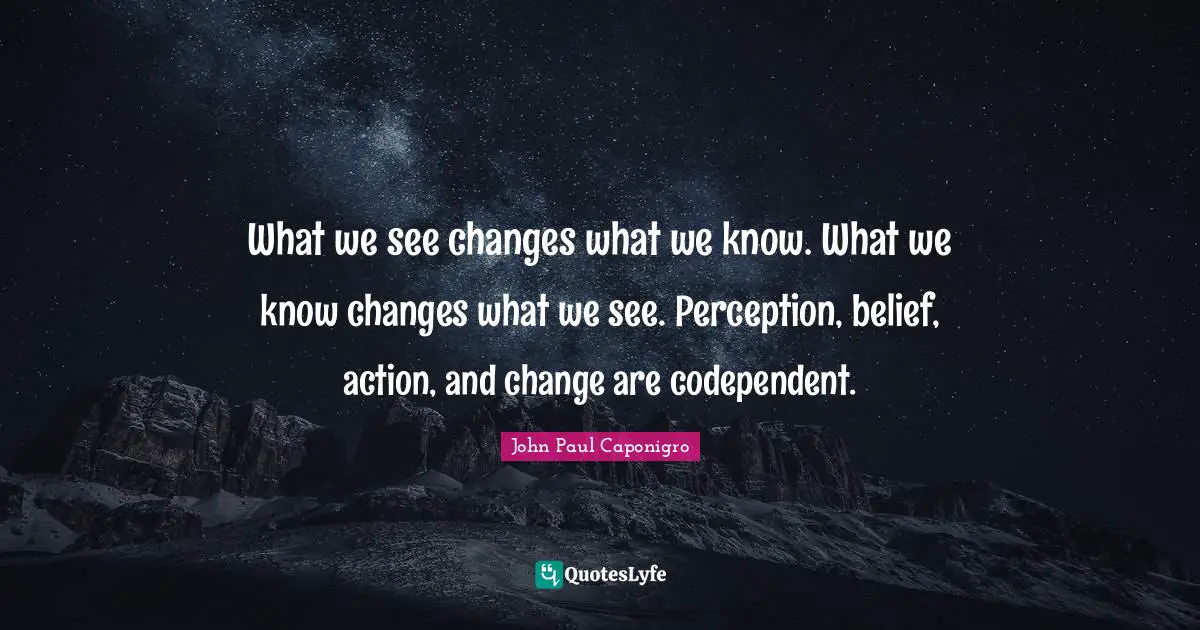 What we see changes what we know. What we know changes what we see. Perception, belief, action, and change are codependent.