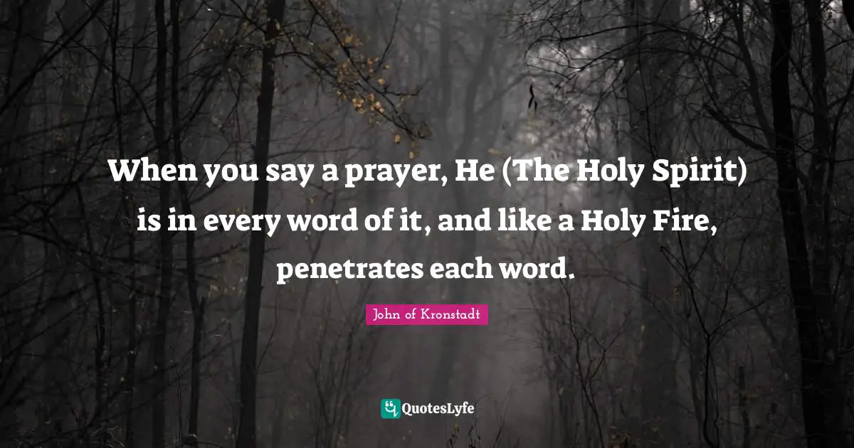When you say a prayer, He (The Holy Spirit) is in every word of it, and like a Holy Fire, penetrates each word.