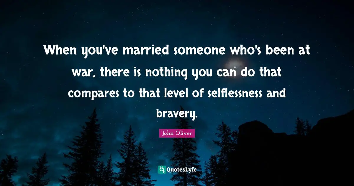 When you've married someone who's been at war, there is nothing you can do that compares to that level of selflessness and bravery.