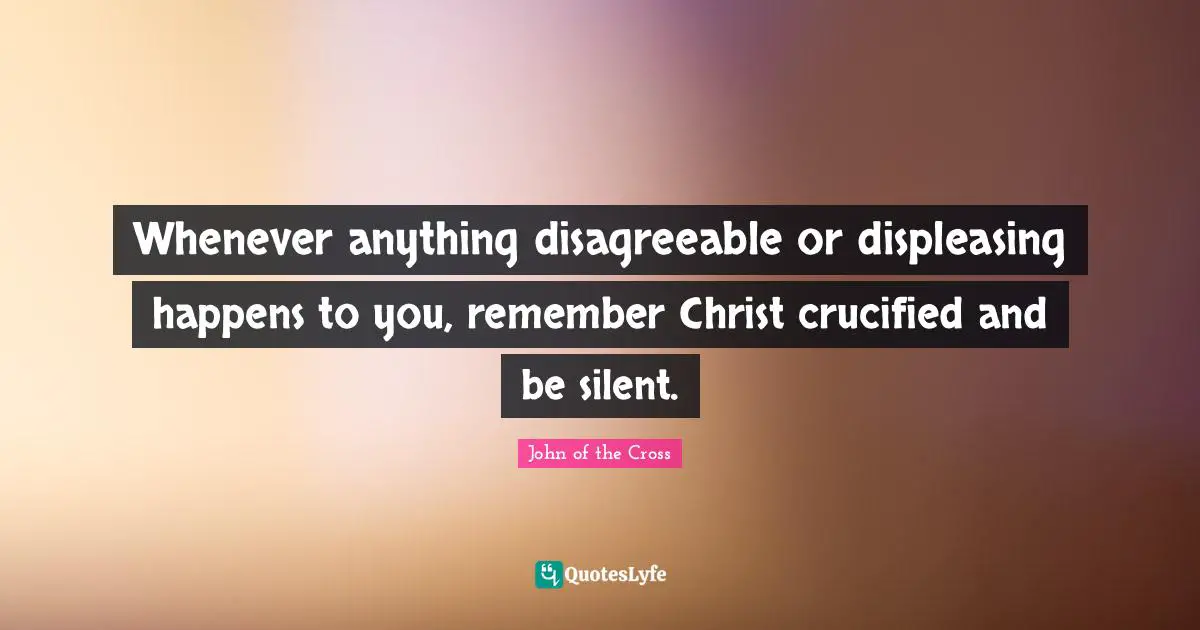 John of the Cross Quotes: Whenever anything disagreeable or displeasing happens to you, remember Christ crucified and be silent.