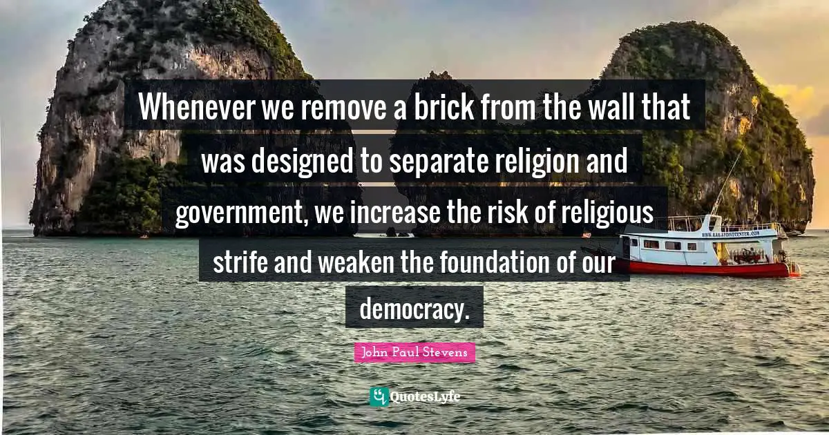 Whenever we remove a brick from the wall that was designed to separate religion and government, we increase the risk of religious strife and weaken the foundation of our democracy.