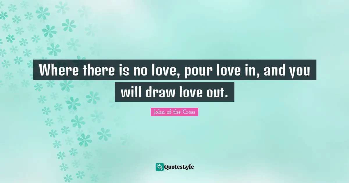 Where there is no love, pour love in, and you will draw love out.