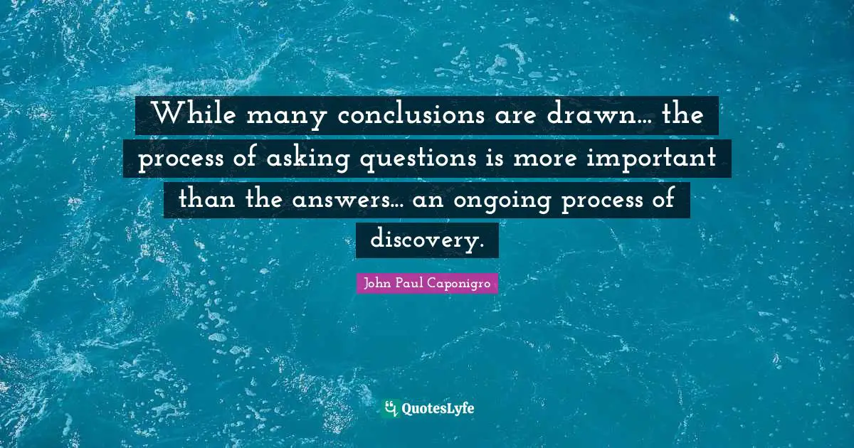 While many conclusions are drawn... the process of asking questions is more important than the answers... an ongoing process of discovery.