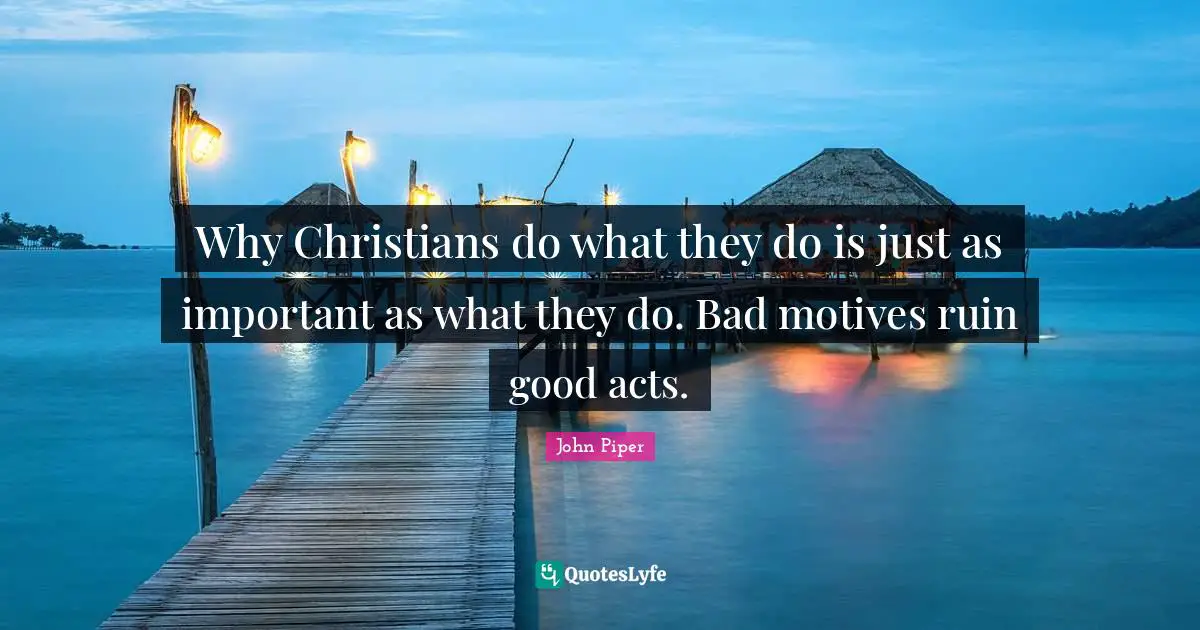 John Piper Quotes: "Why Christians do what they do is just as important as what they do. Bad motives ruin good acts."
