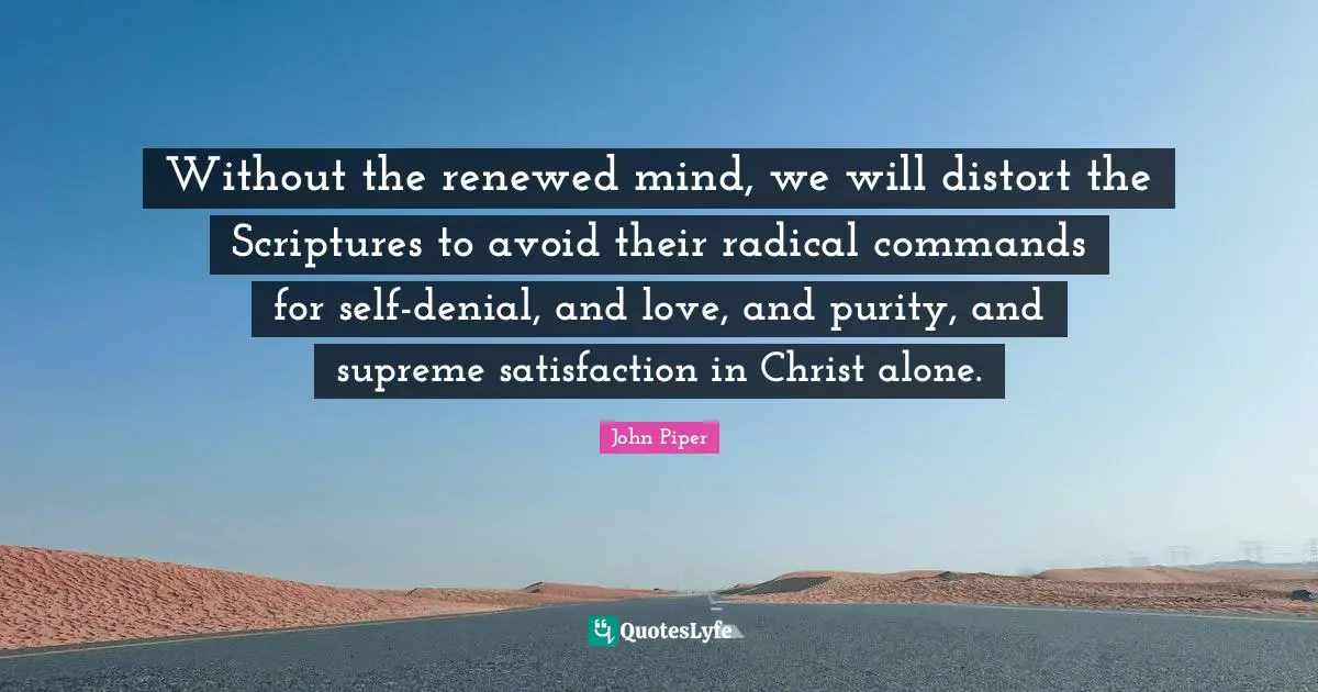 Without the renewed mind, we will distort the Scriptures to avoid their radical commands for self-denial, and love, and purity, and supreme satisfaction in Christ alone.