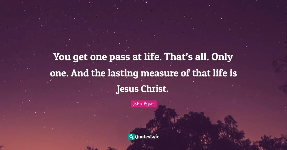 John Piper Quotes: "You get one pass at life. That’s all. Only one. And the lasting measure of that life is Jesus Christ."