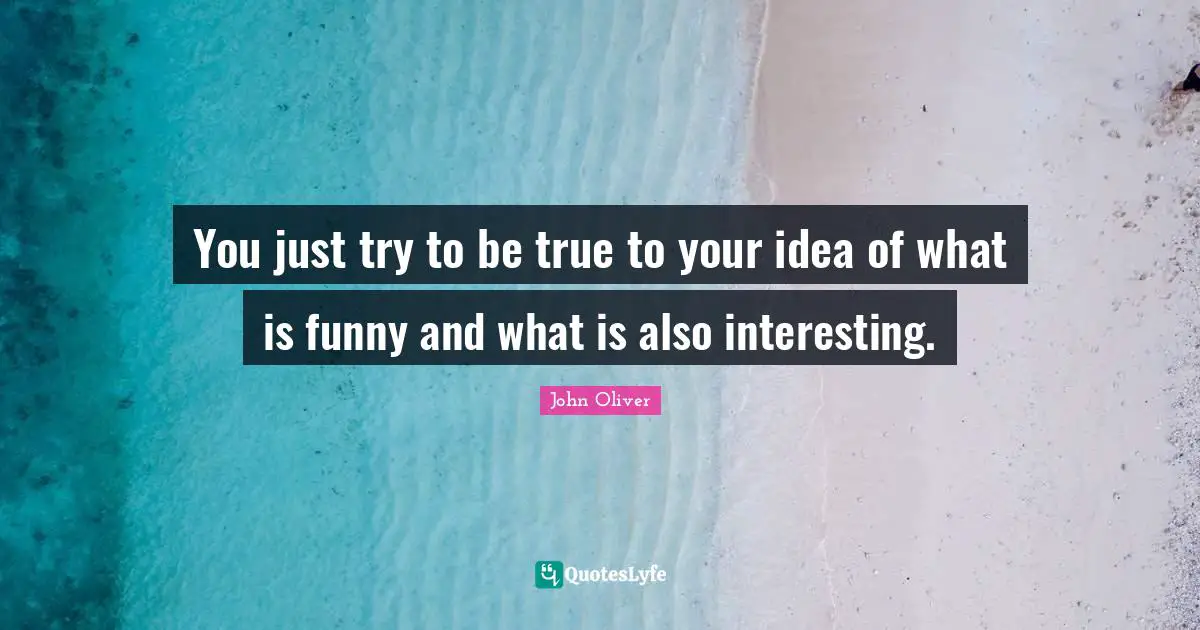 You just try to be true to your idea of what is funny and what is also interesting.