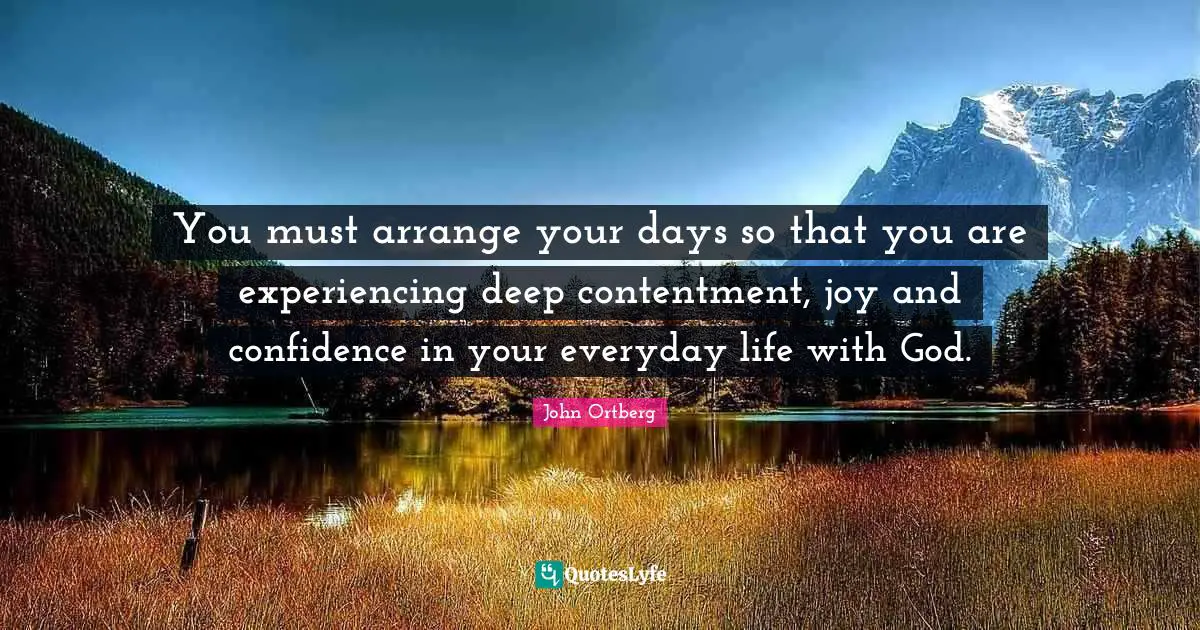 You must arrange your days so that you are experiencing deep contentment, joy and confidence in your everyday life with God.