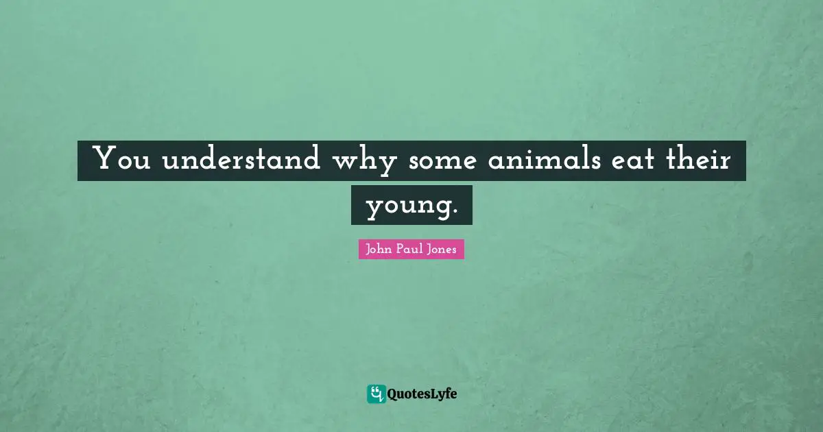 You understand why some animals eat their young.