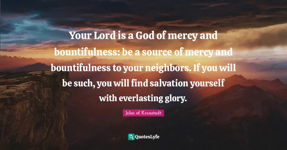 Your Lord is a God of mercy and bountifulness: be a source of mercy and bountifulness to your neighbors. If you will be such, you will find salvation yourself with everlasting glory.