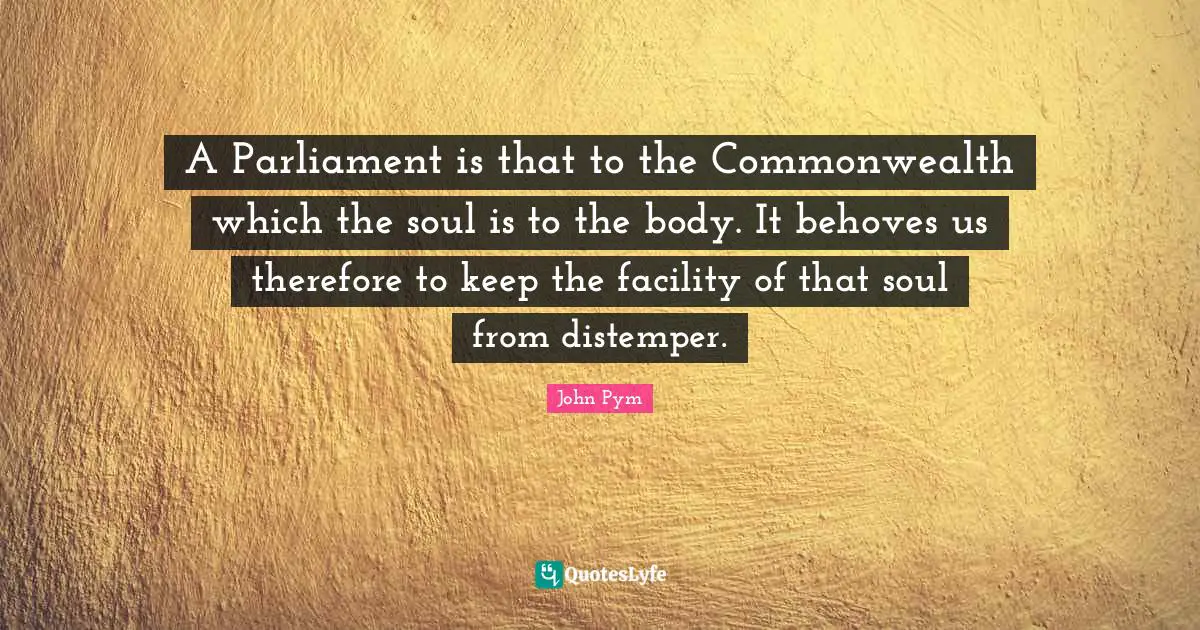 A Parliament is that to the Commonwealth which the soul is to the body. It behoves us therefore to keep the facility of that soul from distemper.