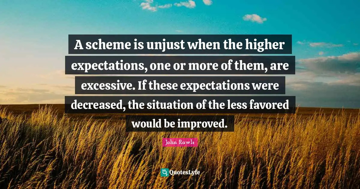 A scheme is unjust when the higher expectations, one or more of them, are excessive. If these expectations were decreased, the situation of the less favored would be improved.
