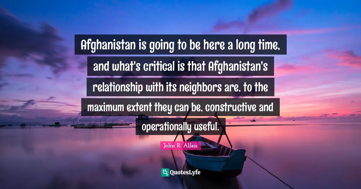 Afghanistan is going to be here a long time, and what's critical is that Afghanistan's relationship with its neighbors are, to the maximum extent they can be, constructive and operationally useful.
