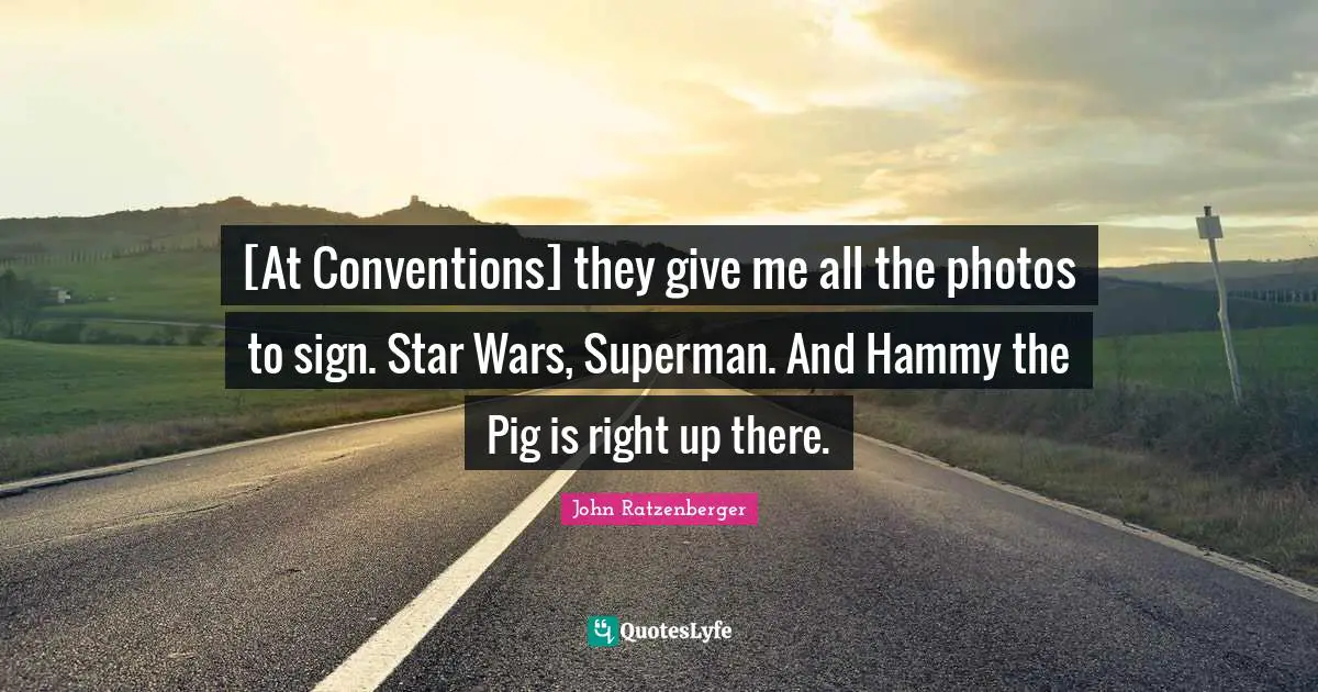 [At Conventions] they give me all the photos to sign. Star Wars, Superman. And Hammy the Pig is right up there.