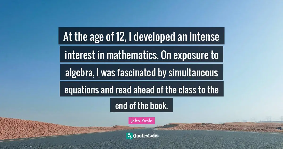 Algebra Quotes: "At the age of 12, I developed an intense interest in mathematics. On exposure to algebra, I was fascinated by simultaneous equations and read ahead of the class to the end of the book."