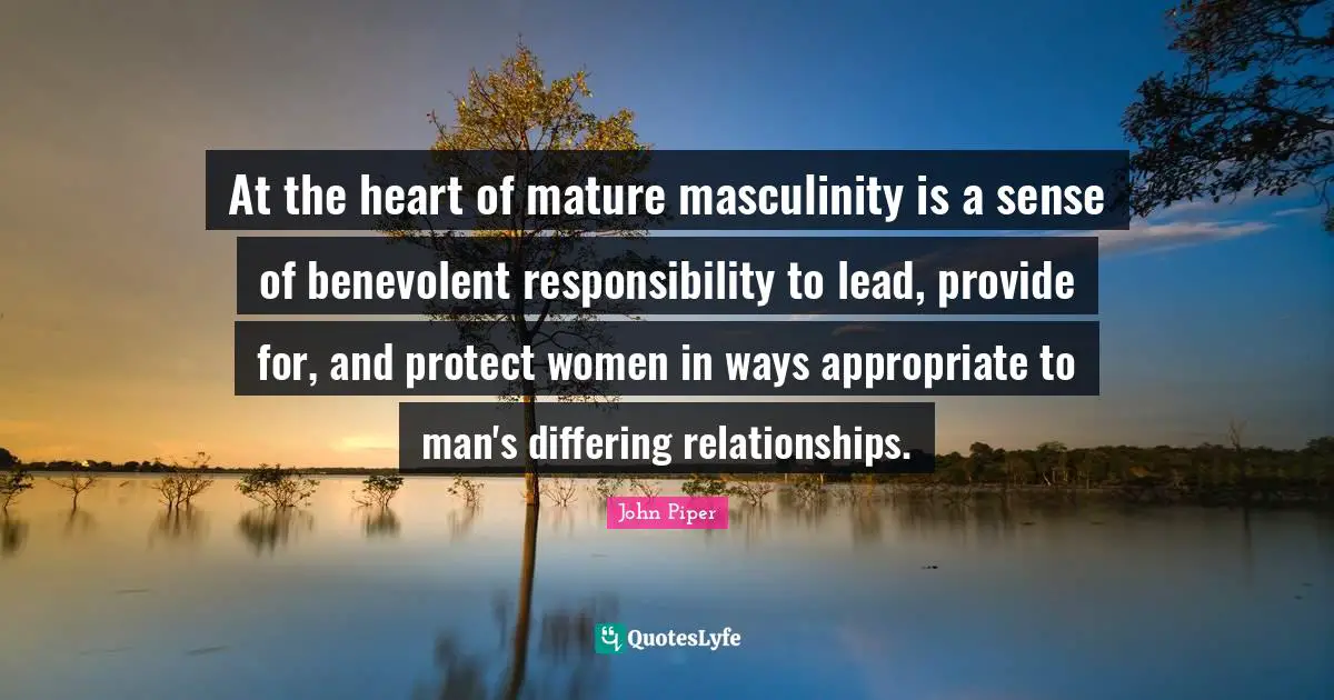 At the heart of mature masculinity is a sense of benevolent responsibility to lead, provide for, and protect women in ways appropriate to man's differing relationships.