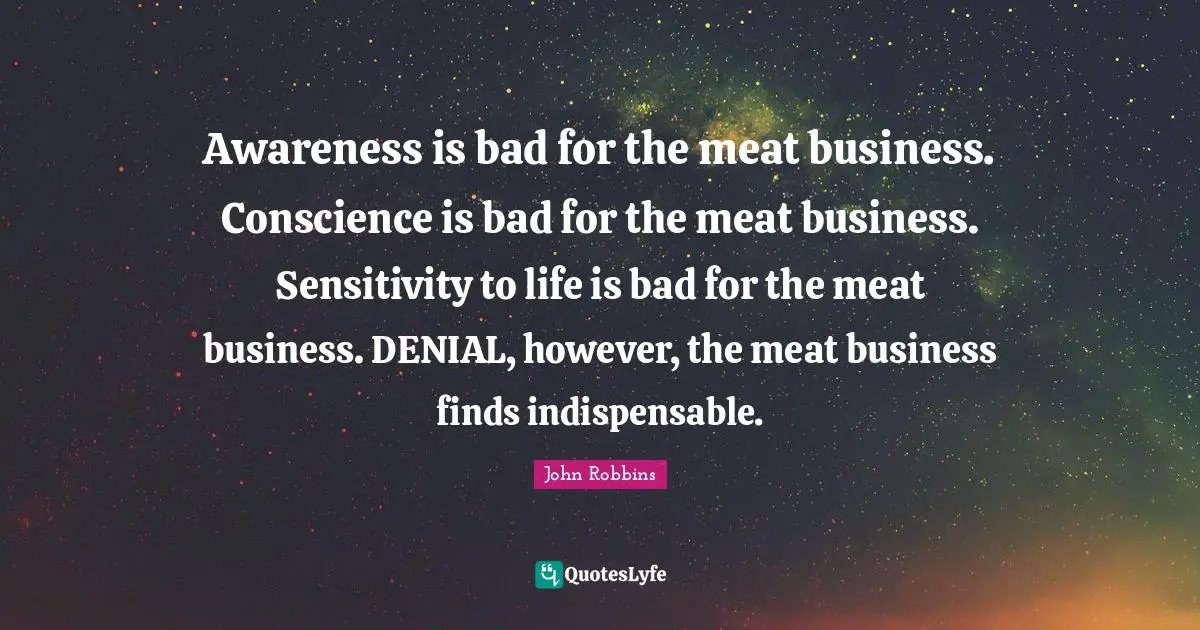 Indispensable Quotes: "Awareness is bad for the meat business. Conscience is bad for the meat business. Sensitivity to life is bad for the meat business. DENIAL, however, the meat business finds indispensable."