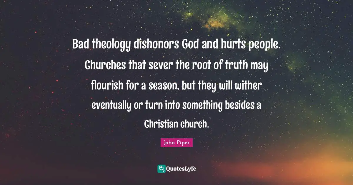 Bad theology dishonors God and hurts people. Churches that sever the root of truth may flourish for a season, but they will wither eventually or turn into something besides a Christian church.