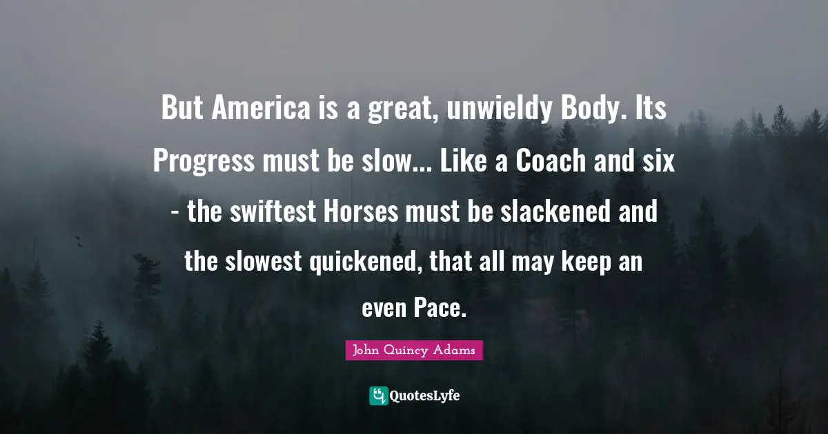 Pace Quotes: "But America is a great, unwieldy Body. Its Progress must be slow... Like a Coach and six - the swiftest Horses must be slackened and the slowest quickened, that all may keep an even Pace."