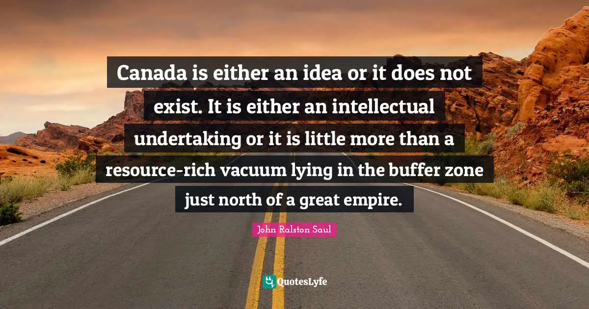 Canada is either an idea or it does not exist. It is either an intellectual undertaking or it is little more than a resource-rich vacuum lying in the buffer zone just north of a great empire.