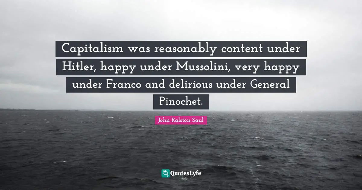 Capitalism was reasonably content under Hitler, happy under Mussolini, very happy under Franco and delirious under General Pinochet.