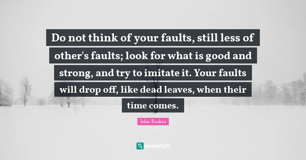 Do not think of your faults, still less of other's faults; look for what is good and strong, and try to imitate it. Your faults will drop off, like dead leaves, when their time comes.