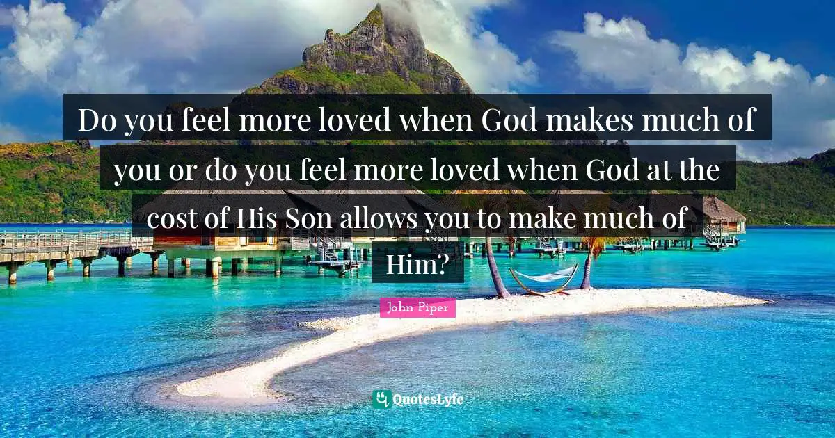Do you feel more loved when God makes much of you or do you feel more loved when God at the cost of His Son allows you to make much of Him?