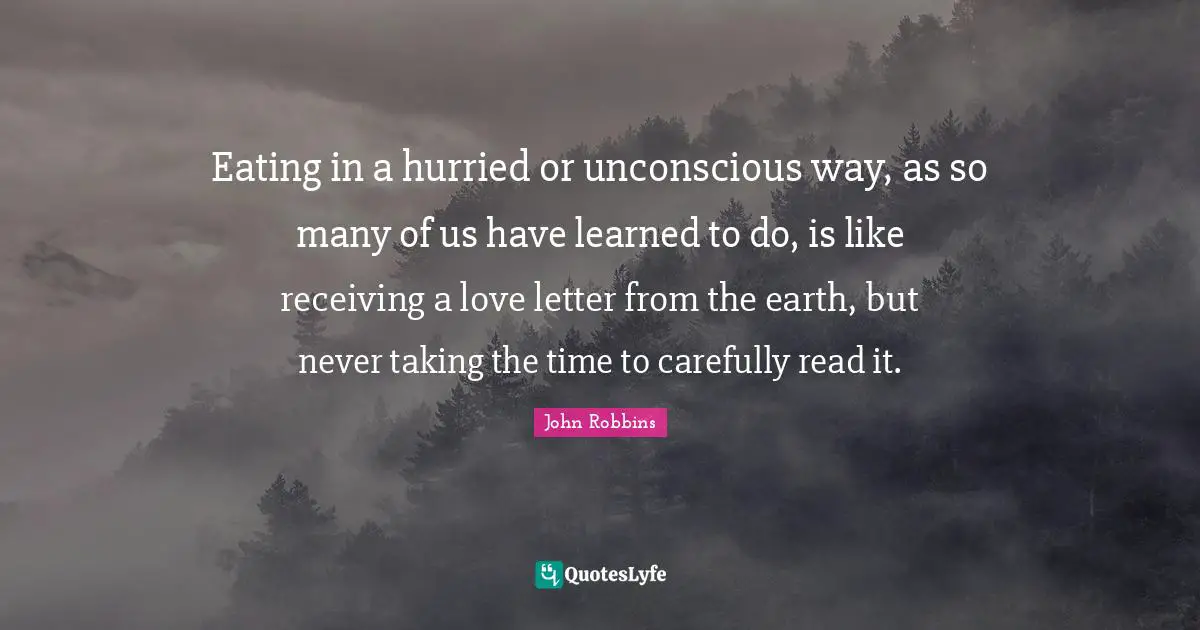 Eating in a hurried or unconscious way, as so many of us have learned to do, is like receiving a love letter from the earth, but never taking the time to carefully read it.