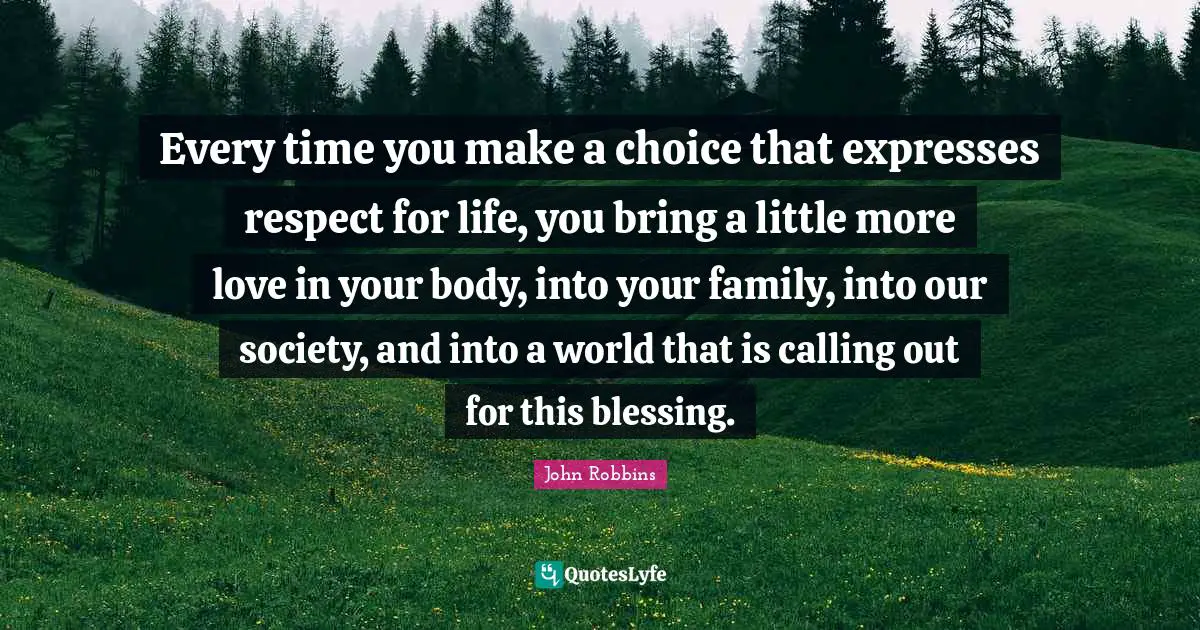 Every time you make a choice that expresses respect for life, you bring a little more love in your body, into your family, into our society, and into a world that is calling out for this blessing.