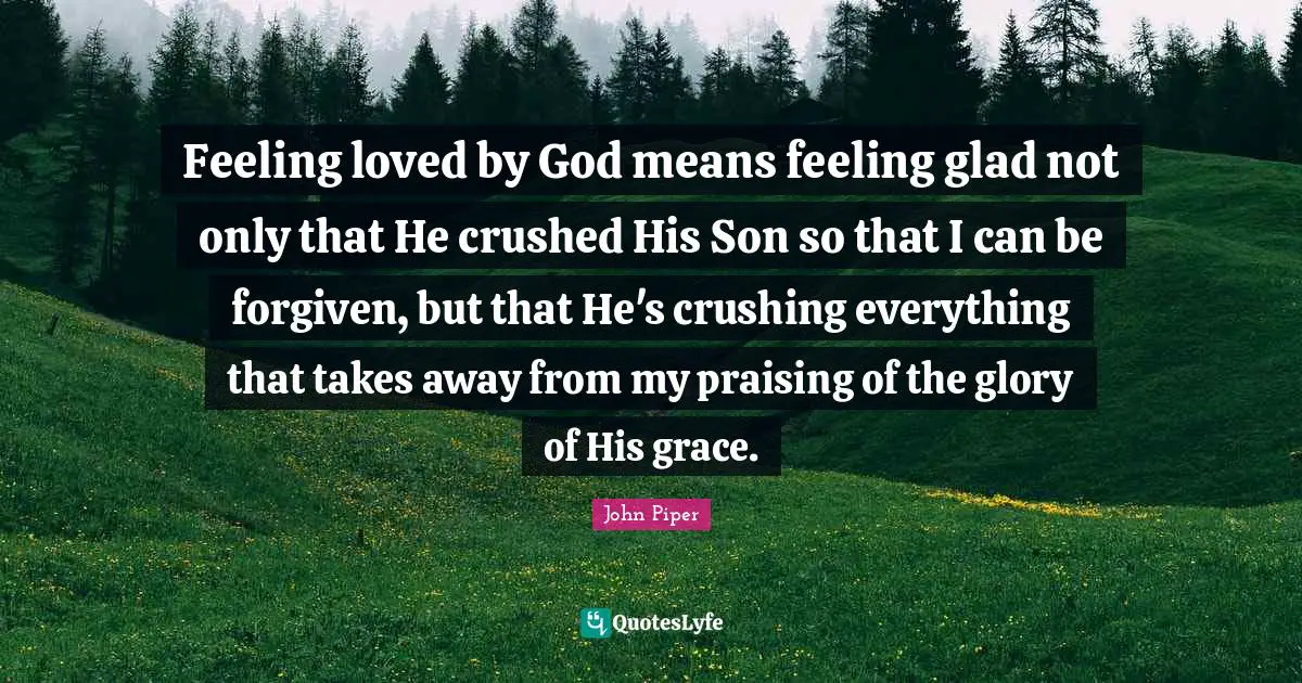 Feeling loved by God means feeling glad not only that He crushed His Son so that I can be forgiven, but that He's crushing everything that takes away from my praising of the glory of His grace.