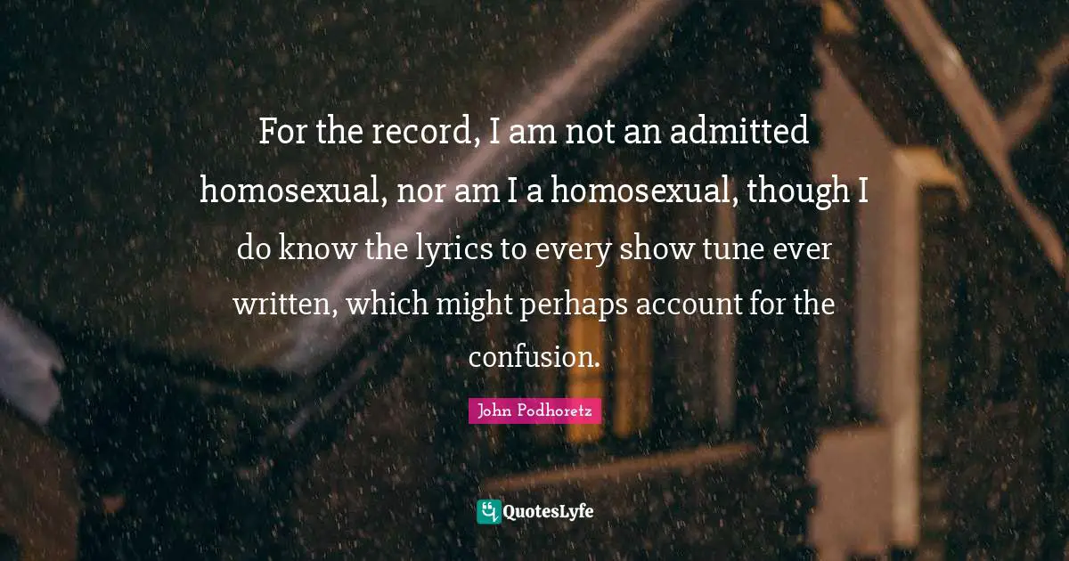 For the record, I am not an admitted homosexual, nor am I a homosexual, though I do know the lyrics to every show tune ever written, which might perhaps account for the confusion.
