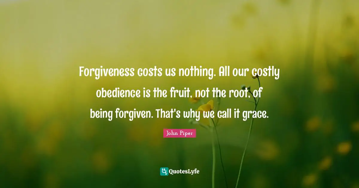 Forgiveness costs us nothing. All our costly obedience is the fruit, not the root, of being forgiven. That's why we call it grace.