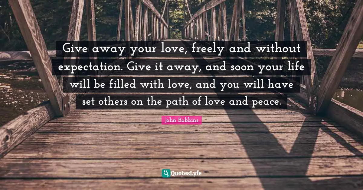 Give away your love, freely and without expectation. Give it away, and soon your life will be filled with love, and you will have set others on the path of love and peace.