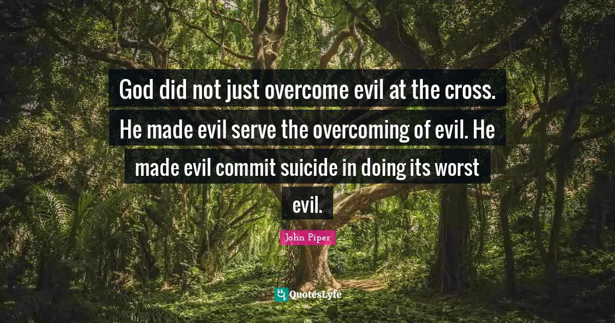 God did not just overcome evil at the cross. He made evil serve the overcoming of evil. He made evil commit suicide in doing its worst evil.