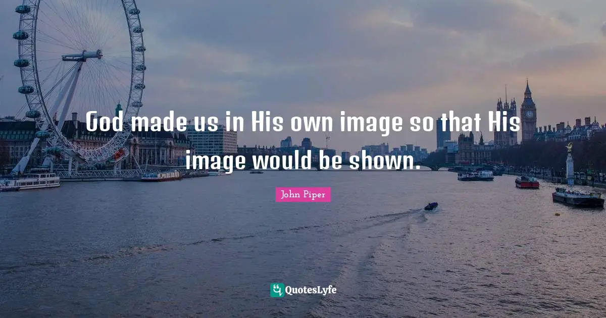 God made us in His own image so that His image would be shown.