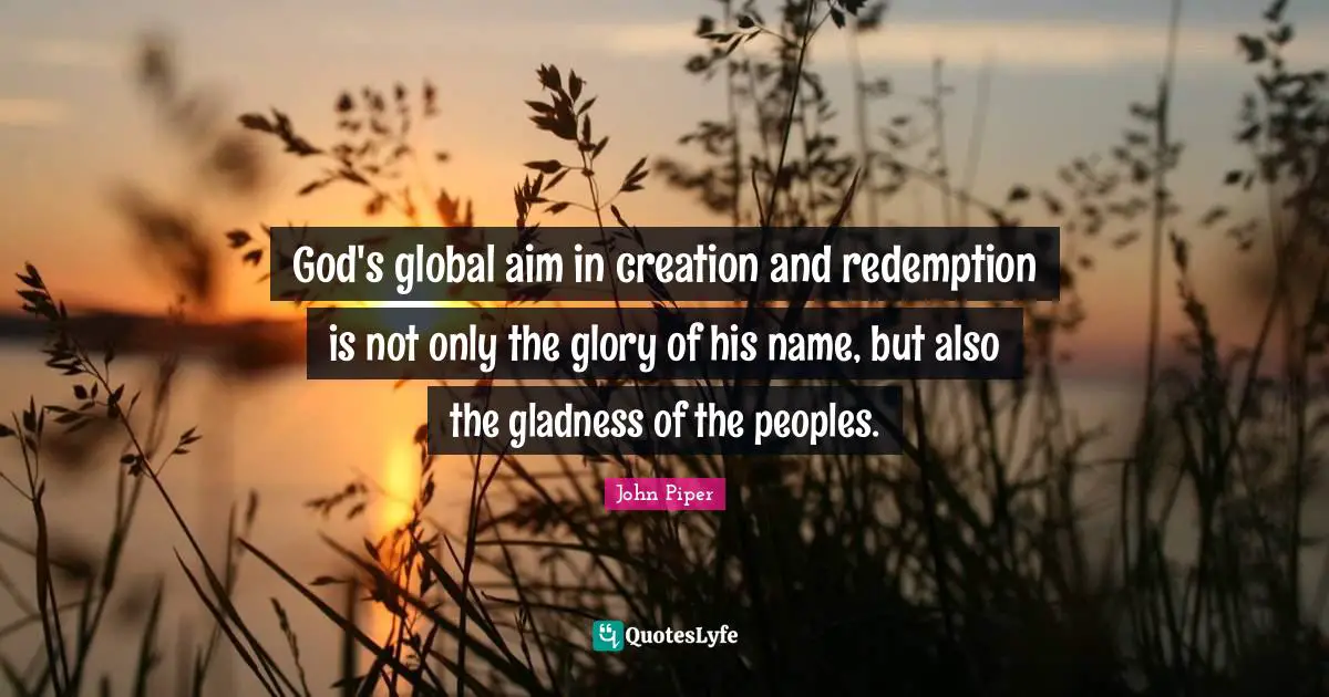 God's global aim in creation and redemption is not only the glory of his name, but also the gladness of the peoples.