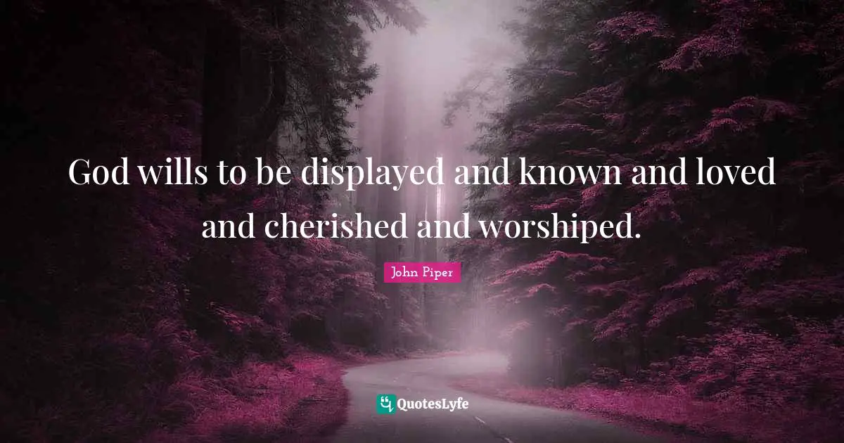 God wills to be displayed and known and loved and cherished and worshiped.