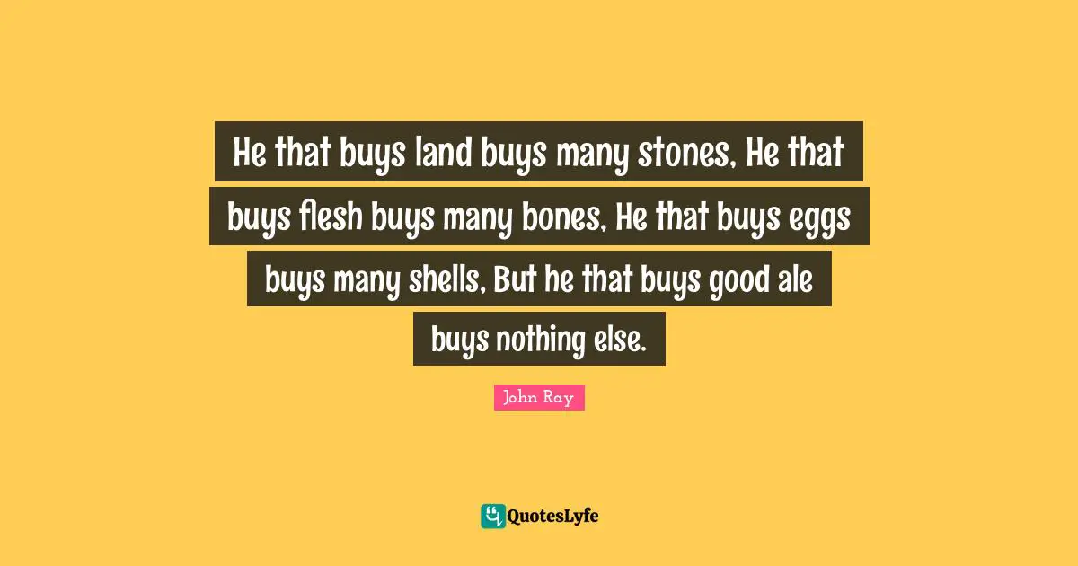 He that buys land buys many stones, He that buys flesh buys many bones, He that buys eggs buys many shells, But he that buys good ale buys nothing else.