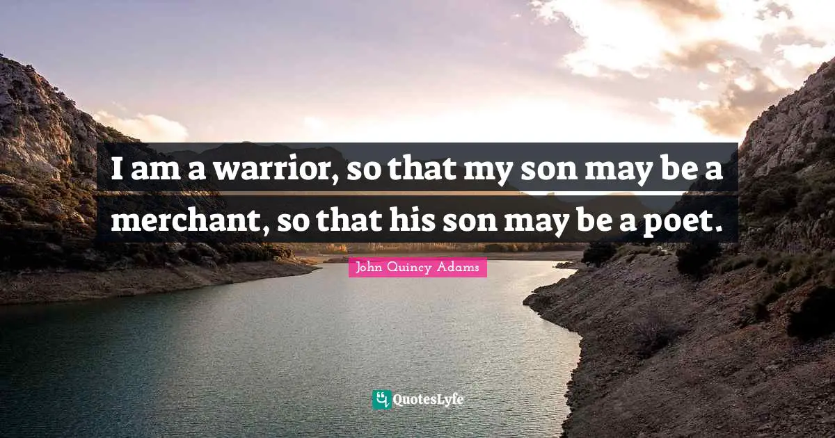 John Quincy Adams Quotes: I am a warrior, so that my son may be a merchant, so that his son may be a poet.