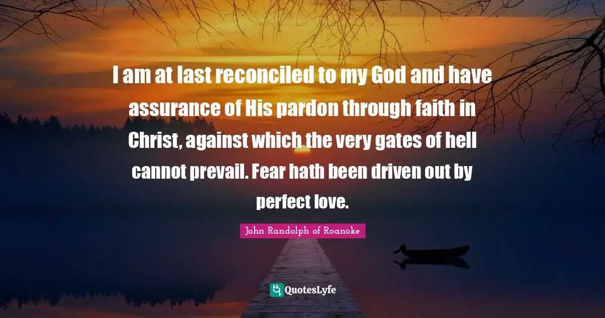 I am at last reconciled to my God and have assurance of His pardon through faith in Christ, against which the very gates of hell cannot prevail. Fear hath been driven out by perfect love.