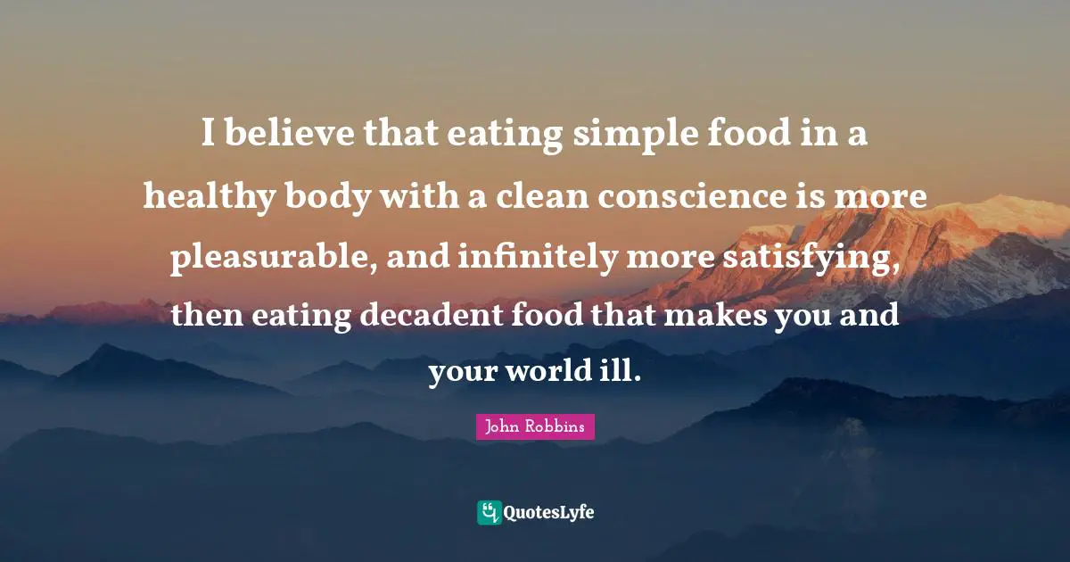 I believe that eating simple food in a healthy body with a clean conscience is more pleasurable, and infinitely more satisfying, then eating decadent food that makes you and your world ill.