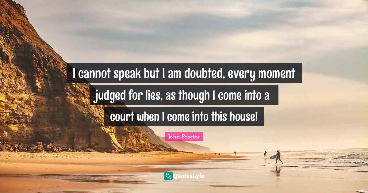 I cannot speak but I am doubted, every moment judged for lies, as though I come into a court when I come into this house!