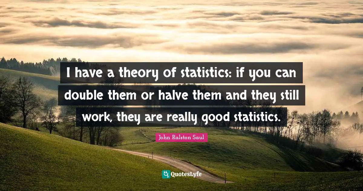 I have a theory of statistics: if you can double them or halve them and they still work, they are really good statistics.