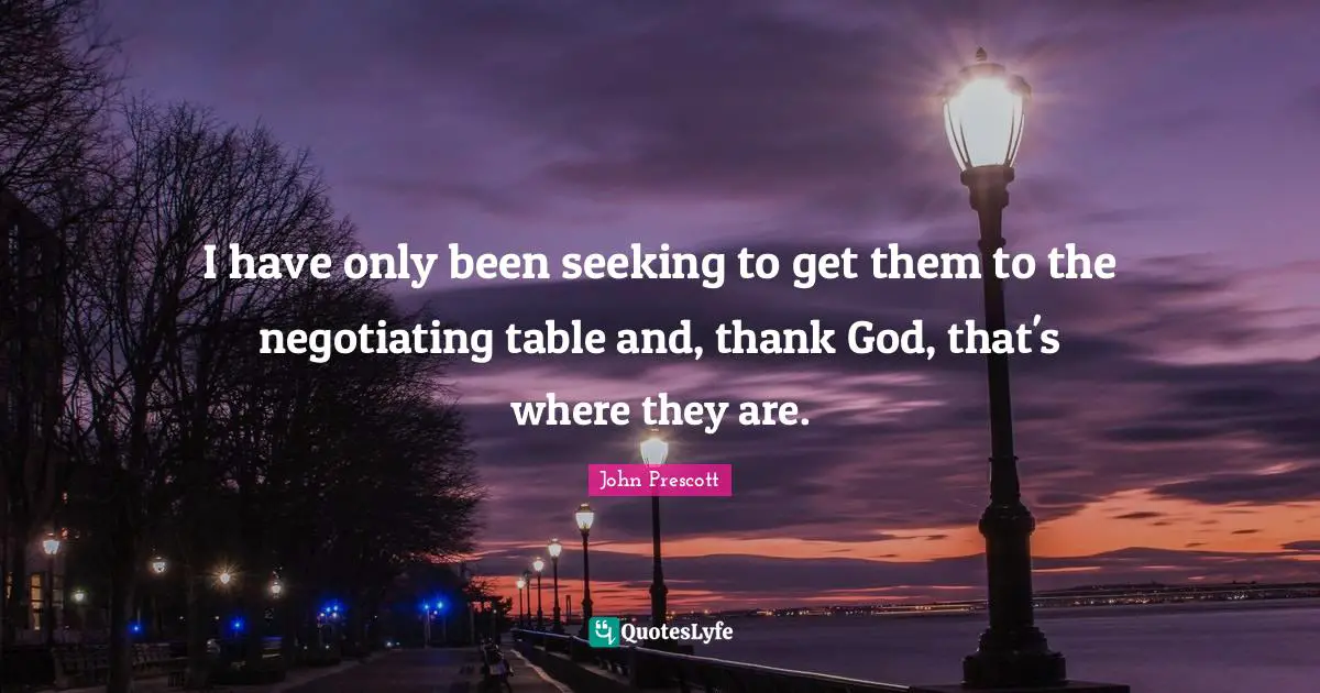 I have only been seeking to get them to the negotiating table and, thank God, that's where they are.