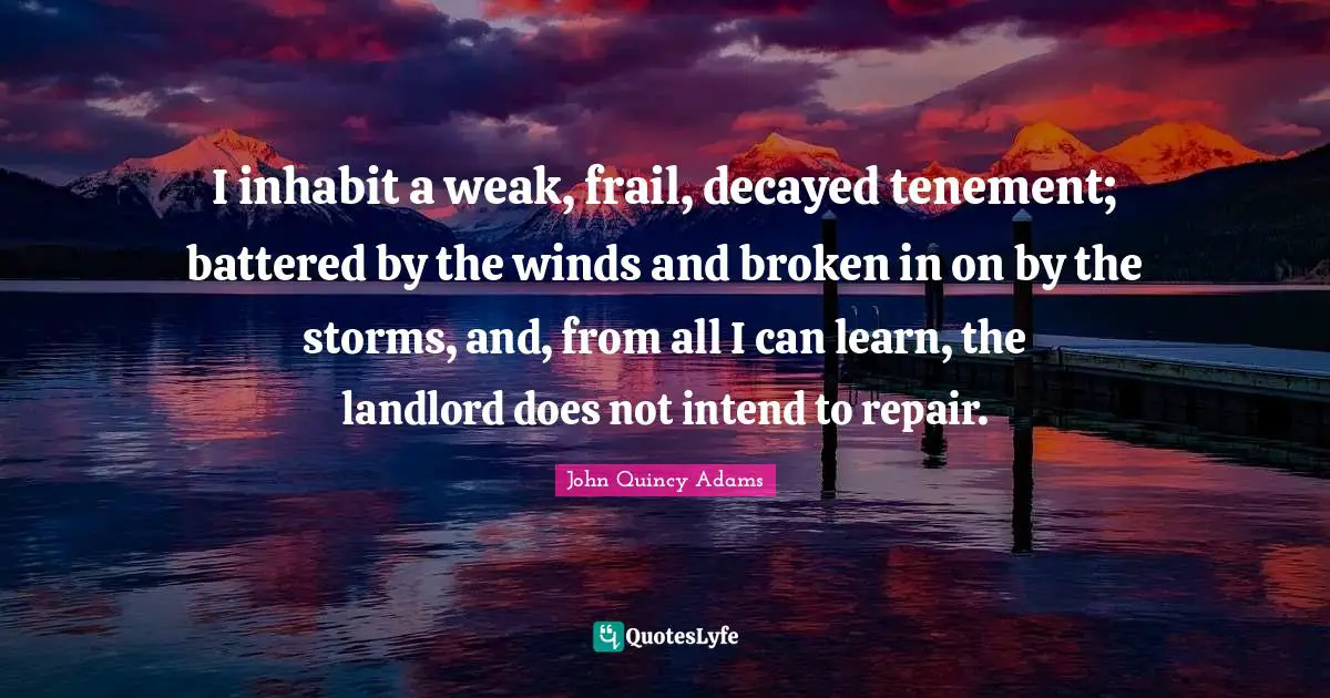 John Quincy Adams Quotes: "I inhabit a weak, frail, decayed tenement; battered by the winds and broken in on by the storms, and, from all I can learn, the landlord does not intend to repair."
