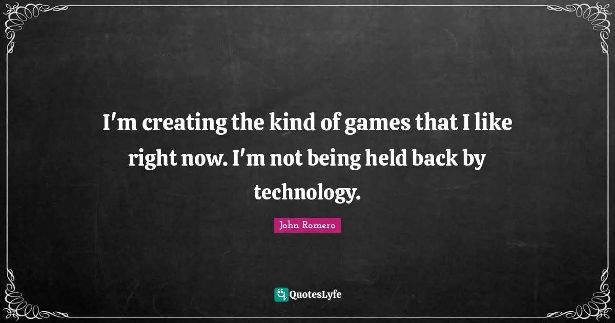 I'm creating the kind of games that I like right now. I'm not being held back by technology.