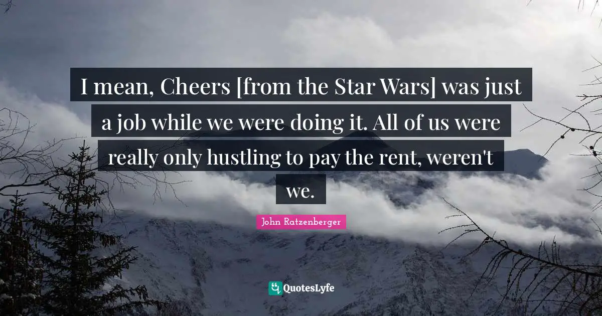 I mean, Cheers [from the Star Wars] was just a job while we were doing it. All of us were really only hustling to pay the rent, weren't we.